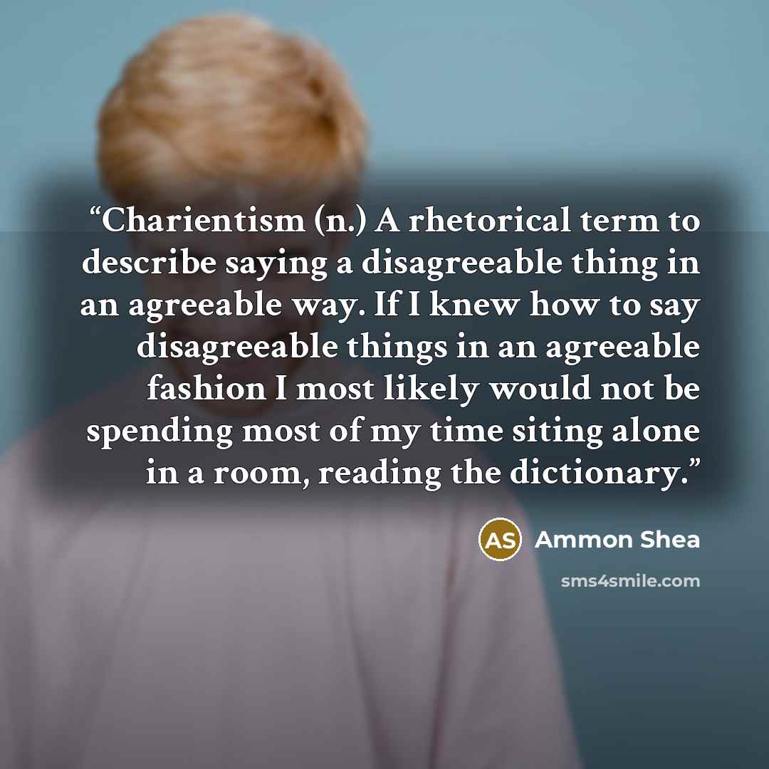 “Charientism (n.) A rhetorical term to describe saying a disagreeable thing in an agreeable way. If I knew how to say disagreeable things in an agreeable fashion I most likely would not be spending most of my time siting alone in a room, reading the dictionary.” quote by Ammon Shea
