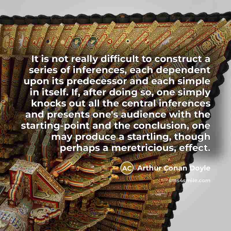 “It is not really difficult to construct a series of inferences, each dependent upon its predecessor and each simple in itself. If, after doing so, one simply knocks out all the central inferences and presents one's audience with the starting-point and the conclusion, one may produce a startling…” quote by Arthur Conan Doyle