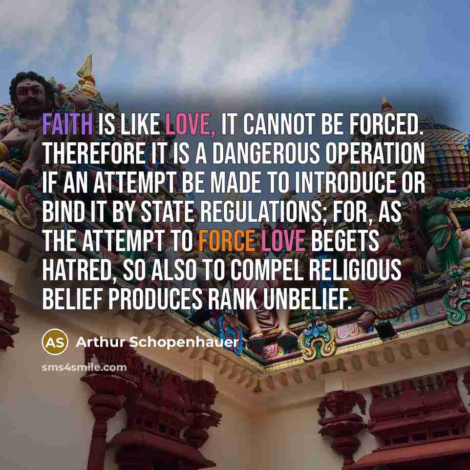 “Faith is like love, it cannot be forced. Therefore it is a dangerous operation if an attempt be made to introduce or bind it by state regulations; for, as the attempt to force love begets hatred, so also to compel religious belief produces rank unbelief.” quote by Arthur Schopenhauer
