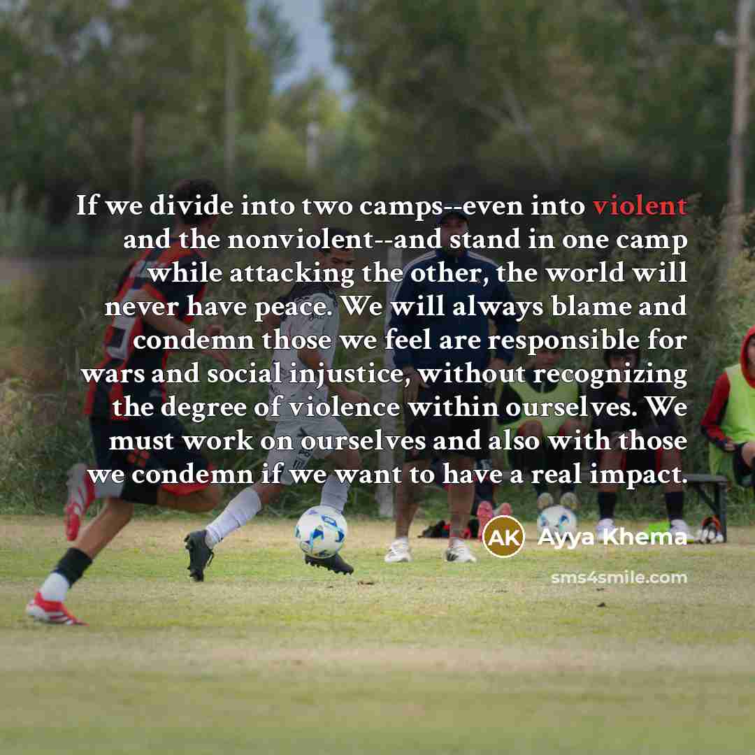 “If we divide into two camps--even into violent and the nonviolent--and stand in one camp while attacking the other, the world will never have peace. We will always blame and condemn those we feel are responsible for wars and social injustice, without recognizing the degree of violence within…” quote by Ayya Khema