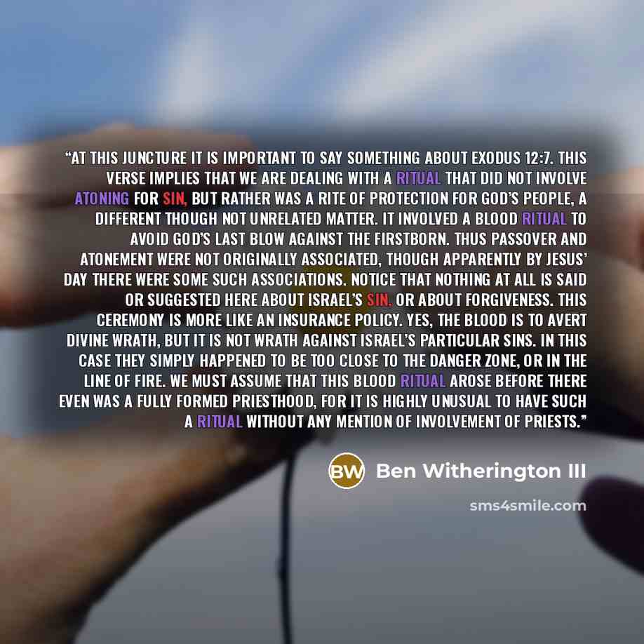 “At this juncture it is important to say something about Exodus 12:7. This verse implies that we are dealing with a ritual that did not involve atoning for sin, but rather was a rite of protection for God’s people, a different though not unrelated matter. It involved a blood ritual to avoid God’s…” quote by Ben Witherington III