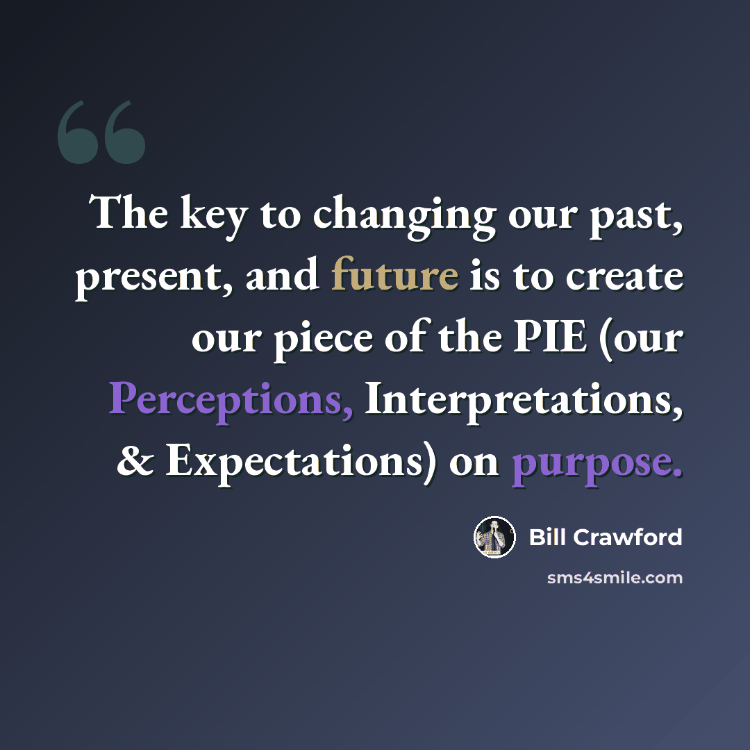“The key to changing our past, present, and future is to create our piece of the PIE (our Perceptions, Interpretations, & Expectations) on purpose.” quote by Bill Crawford