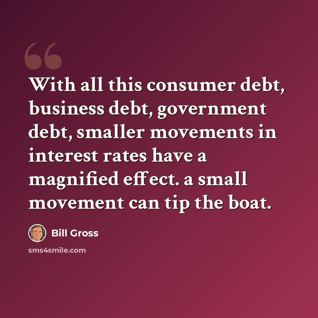 “With all this consumer debt, business debt, government debt, smaller movements in interest rates have a magnified effect. a small movement can tip the boat.” quote by Bill Gross