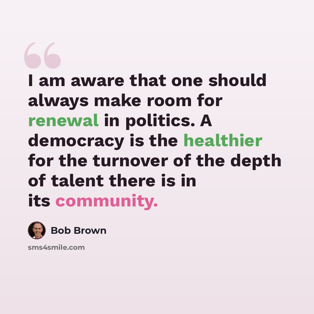 “I am aware that one should always make room for renewal in politics. A democracy is the healthier for the turnover of the depth of talent there is in its community.” quote by Bob Brown