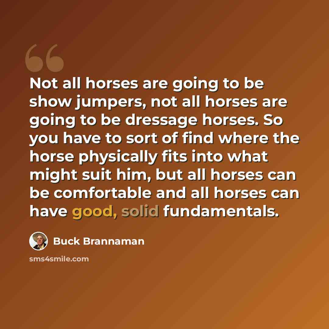 “Not all horses are going to be show jumpers, not all horses are going to be dressage horses. So you have to sort of find where the horse physically fits into what might suit him, but all horses can be comfortable and all horses can have good, solid fundamentals.” quote by Buck Brannaman