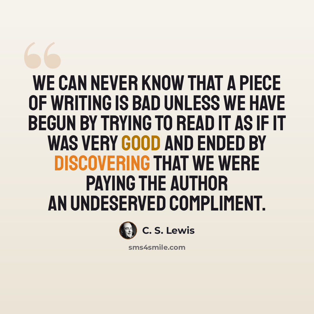 “We can never know that a piece of writing is bad unless we have begun by trying to read it as if it was very good and ended by discovering that we were paying the author an undeserved compliment.” quote by C. S. Lewis