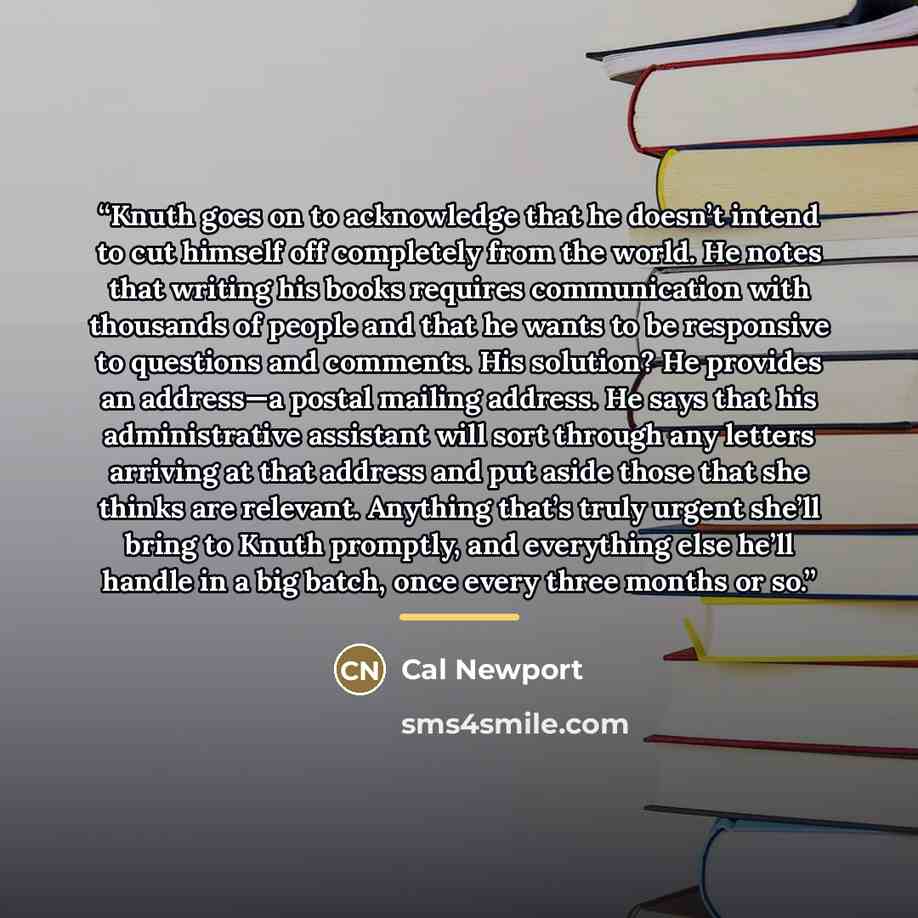 “Knuth goes on to acknowledge that he doesn’t intend to cut himself off completely from the world. He notes that writing his books requires communication with thousands of people and that he wants to be responsive to questions and comments. His solution? He provides an address—a postal mailing…” quote by Cal Newport