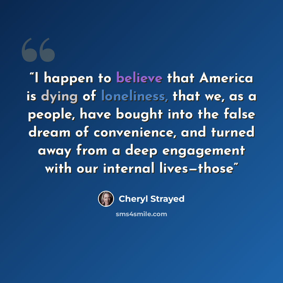 “I happen to believe that America is dying of loneliness, that we, as a people, have bought into the false dream of convenience, and turned away from a deep engagement with our internal lives—those” quote by Cheryl Strayed
