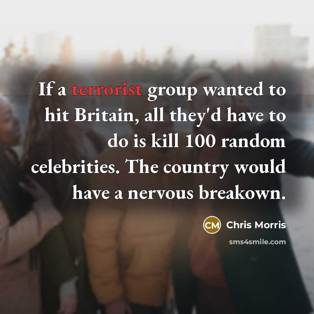 “If a terrorist group wanted to hit Britain, all they'd have to do is kill 100 random celebrities. The country would have a nervous breakown.” quote by Chris Morris