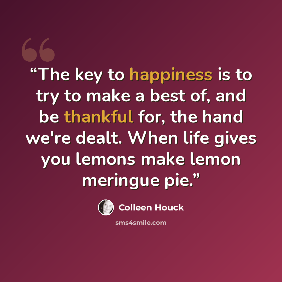 “The key to happiness is to try to make a best of, and be thankful for, the hand we're dealt. When life gives you lemons make lemon meringue pie.” quote by Colleen Houck