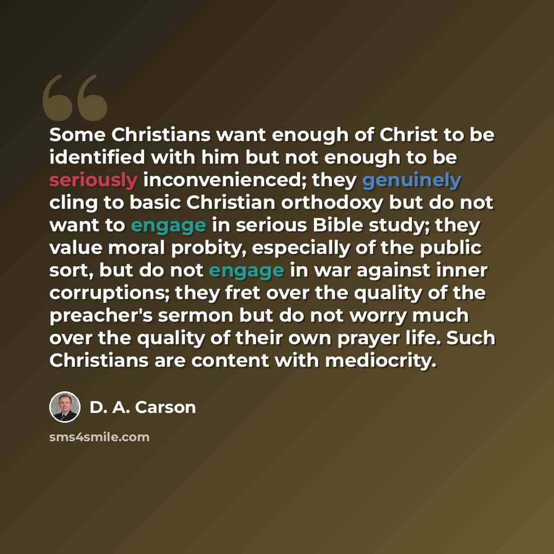 “Some Christians want enough of Christ to be identified with him but not enough to be seriously inconvenienced; they genuinely cling to basic Christian orthodoxy but do not want to engage in serious Bible study; they value moral probity, especially of the public sort, but do not engage in war…” quote by D. A. Carson