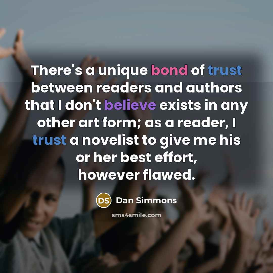 “There's a unique bond of trust between readers and authors that I don't believe exists in any other art form; as a reader, I trust a novelist to give me his or her best effort, however flawed.” quote by Dan Simmons