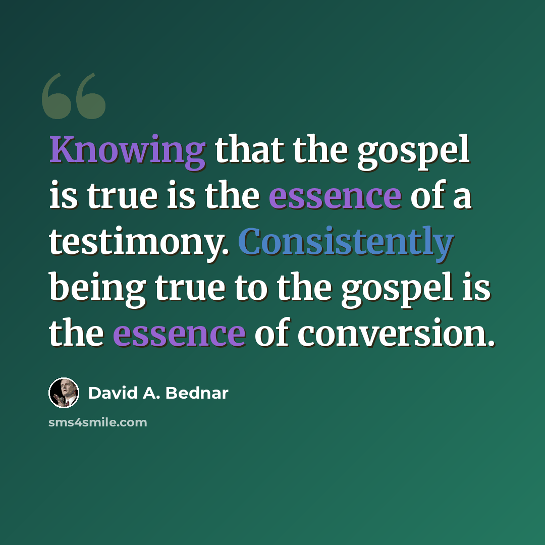 “Knowing that the gospel is true is the essence of a testimony. Consistently being true to the gospel is the essence of conversion.” quote by David A. Bednar