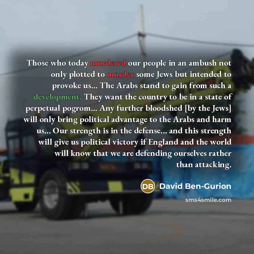 “Those who today murdered our people in an ambush not only plotted to murder some Jews but intended to provoke us... The Arabs stand to gain from such a development. They want the country to be in a state of perpetual pogrom… Any further bloodshed [by the Jews] will only bring political advantage…” quote by David Ben-Gurion