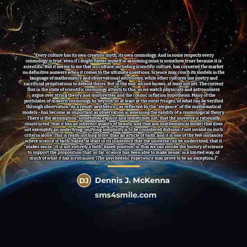 “Every culture has its own creation myth, its own cosmology. And in some respects every cosmology is true, even if I might flatter myself in assuming mine is somehow truer because it is scientific. But it seems to me that no culture, including scientific culture, has cornered the market on…” quote by Dennis J. McKenna