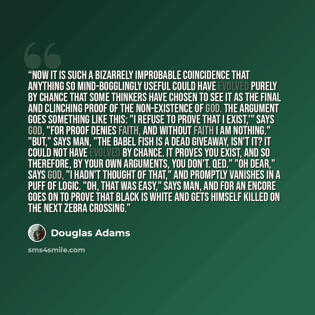 “Now it is such a bizarrely improbable coincidence that anything so mind-bogglingly useful could have evolved purely by chance that some thinkers have chosen to see it as the final and clinching proof of the non-existence of God. The argument goes something like this: "I refuse to prove that I…” quote by Douglas Adams