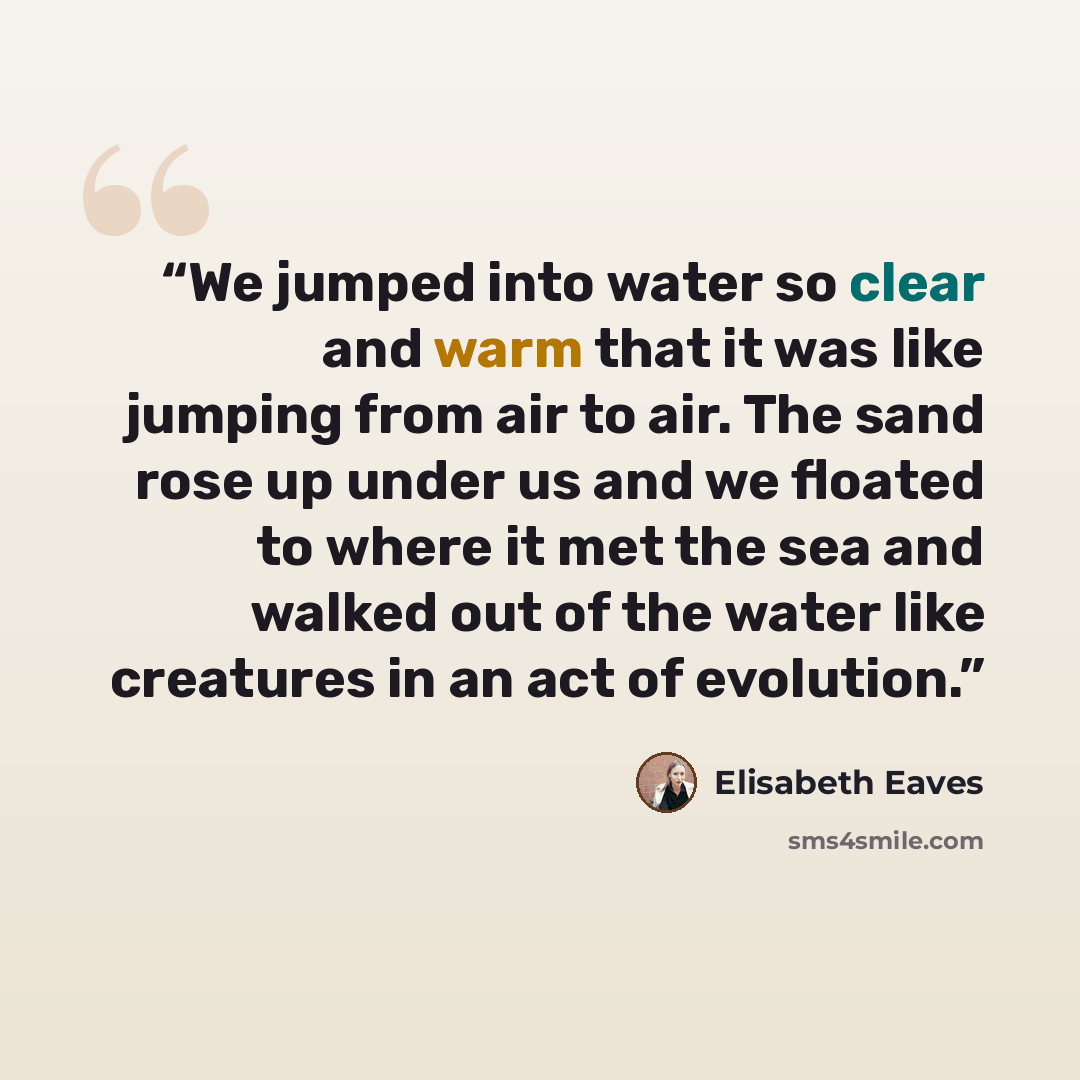 “We jumped into water so clear and warm that it was like jumping from air to air. The sand rose up under us and we floated to where it met the sea and walked out of the water like creatures in an act of evolution.” quote by Elisabeth Eaves