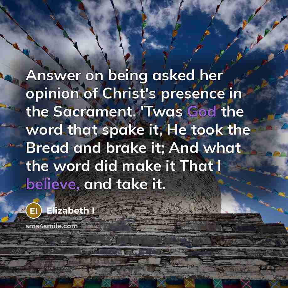 “Answer on being asked her opinion of Christ's presence in the Sacrament. 'Twas God the word that spake it, He took the Bread and brake it; And what the word did make it That I believe, and take it.” quote by Elizabeth I