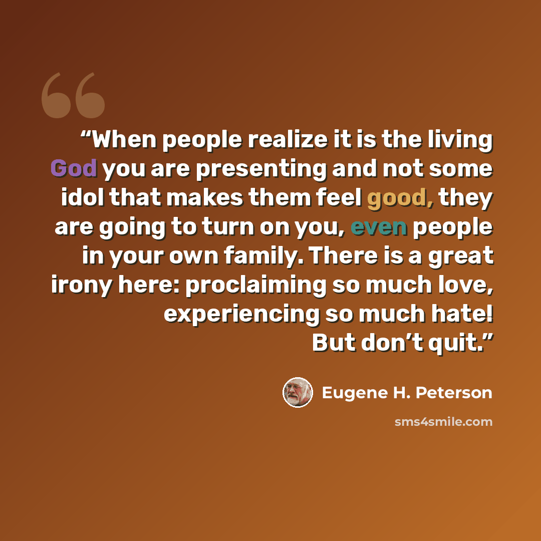 “When people realize it is the living God you are presenting and not some idol that makes them feel good, they are going to turn on you, even people in your own family. There is a great irony here: proclaiming so much love, experiencing so much hate! But don’t quit.” quote by Eugene H. Peterson