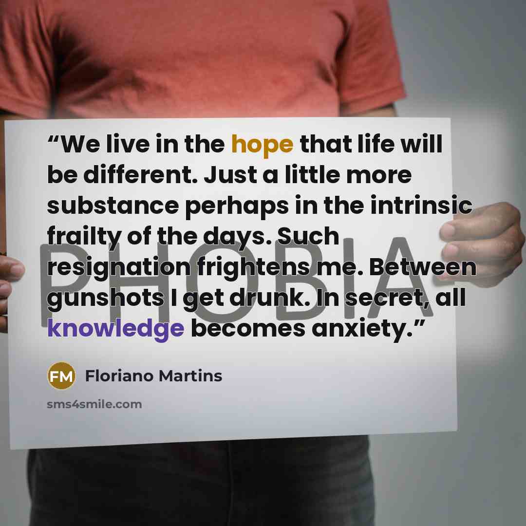 “We live in the hope that life will be different. Just a little more substance perhaps in the intrinsic frailty of the days. Such resignation frightens me. Between gunshots I get drunk. In secret, all knowledge becomes anxiety.” quote by Floriano Martins