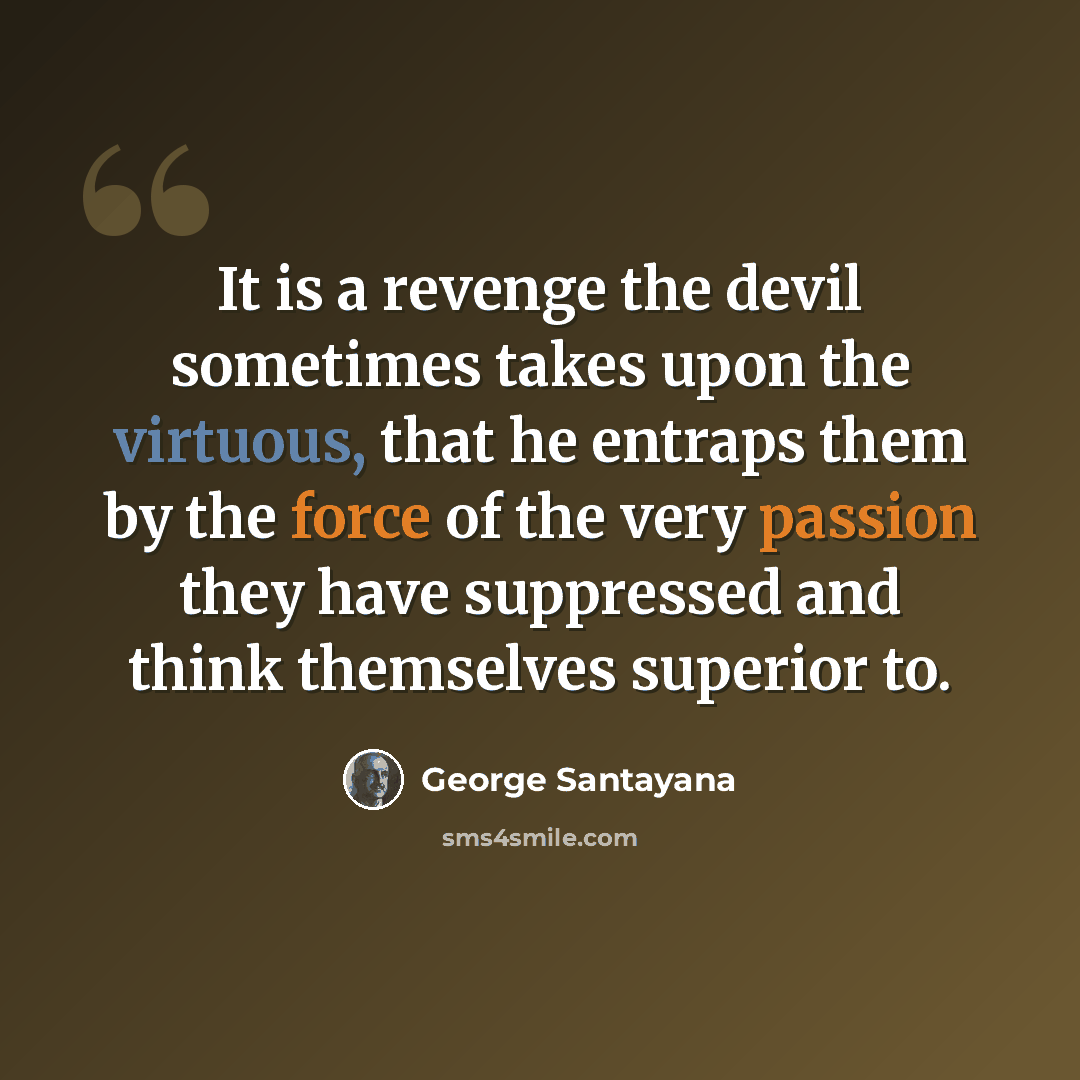 “It is a revenge the devil sometimes takes upon the virtuous, that he entraps them by the force of the very passion they have suppressed and think themselves superior to.” quote by George Santayana