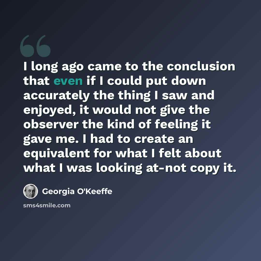 “I long ago came to the conclusion that even if I could put down accurately the thing I saw and enjoyed, it would not give the observer the kind of feeling it gave me. I had to create an equivalent for what I felt about what I was looking at-not copy it.” quote by Georgia O'Keeffe