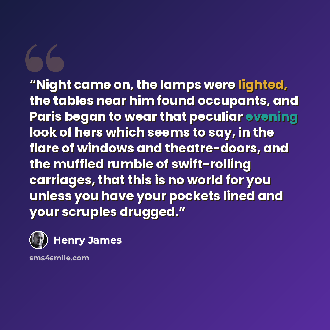 “Night came on, the lamps were lighted, the tables near him found occupants, and Paris began to wear that peculiar evening look of hers which seems to say, in the flare of windows and theatre-doors, and the muffled rumble of swift-rolling carriages, that this is no world for you unless you have…” quote by Henry James