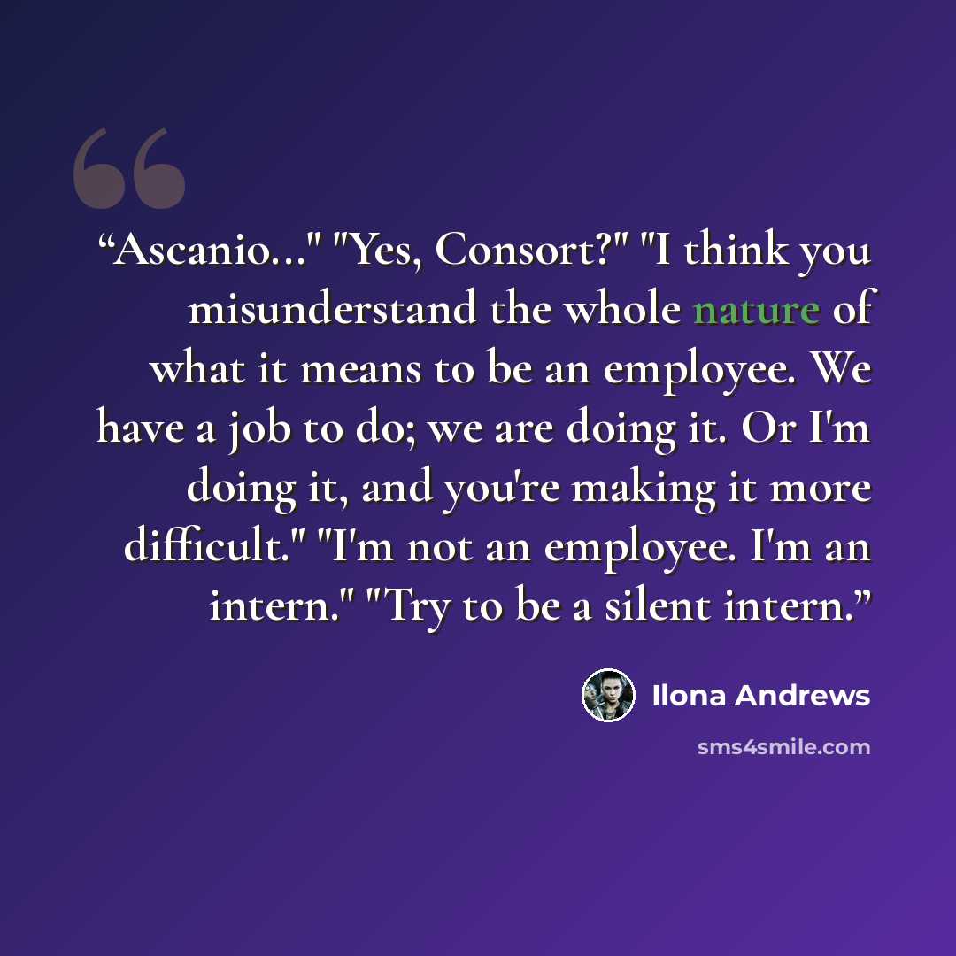 “Ascanio..." "Yes, Consort?" "I think you misunderstand the whole nature of what it means to be an employee. We have a job to do; we are doing it. Or I'm doing it, and you're making it more difficult." "I'm not an employee. I'm an intern." "Try to be a silent intern.” quote by Ilona Andrews
