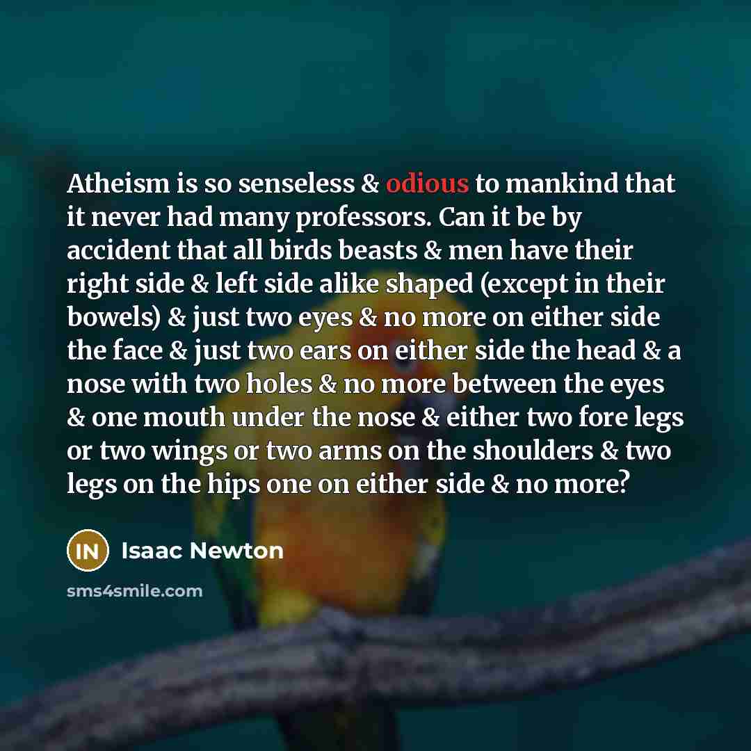 “Atheism is so senseless & odious to mankind that it never had many professors. Can it be by accident that all birds beasts & men have their right side & left side alike shaped (except in their bowels) & just two eyes & no more on either side the face & just two ears on either side the head & a…” quote by Isaac Newton