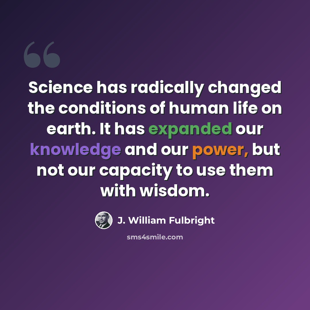 “Science has radically changed the conditions of human life on earth. It has expanded our knowledge and our power, but not our capacity to use them with wisdom.” quote by J. William Fulbright