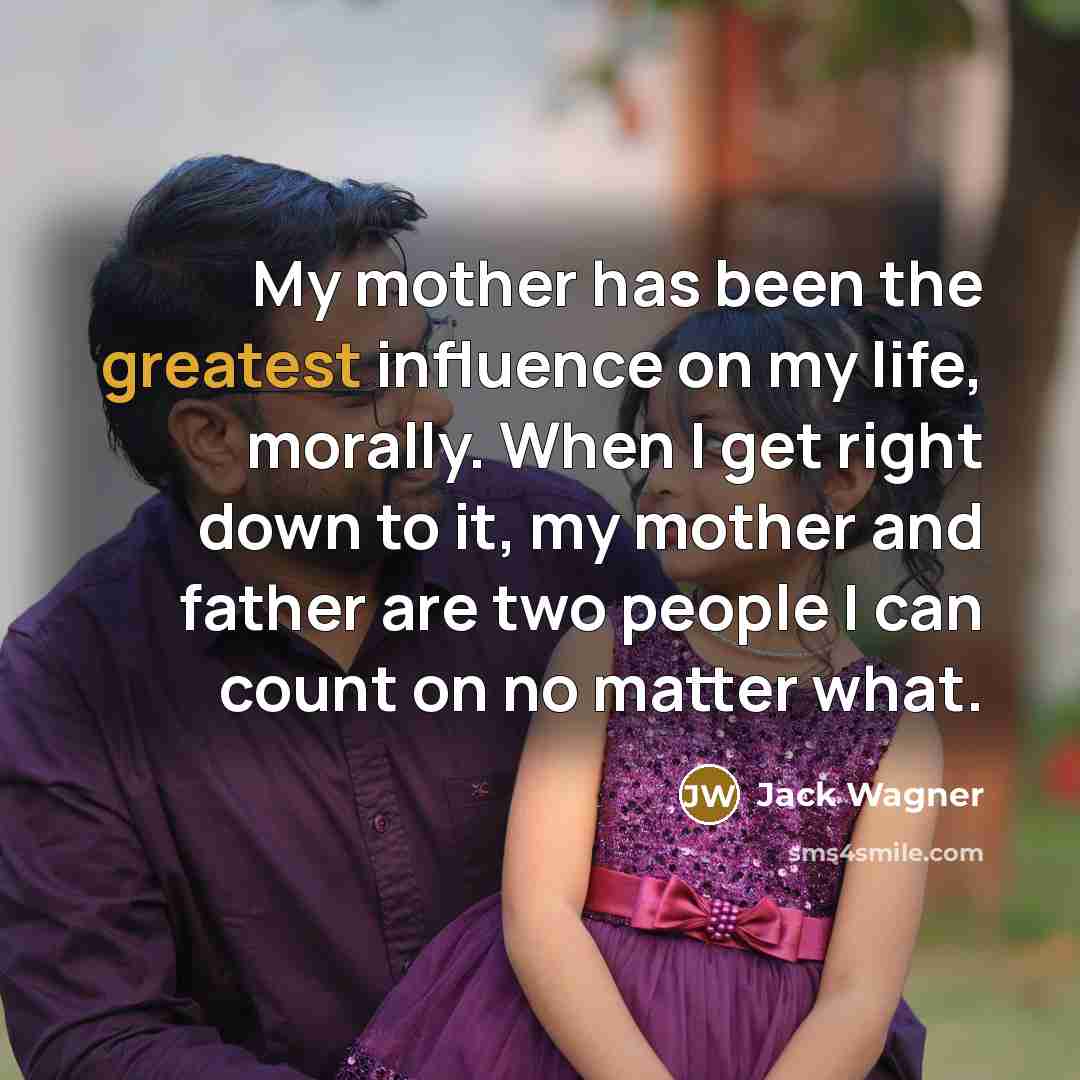 “My mother has been the greatest influence on my life, morally. When I get right down to it, my mother and father are two people I can count on no matter what.” quote by Jack Wagner
