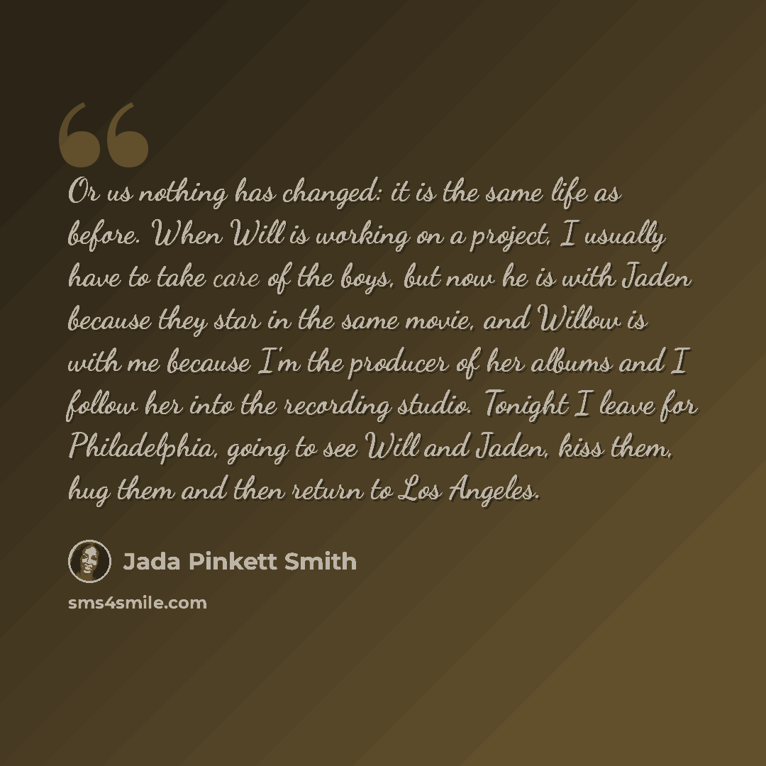 “Or us nothing has changed: it is the same life as before. When Will is working on a project, I usually have to take care of the boys, but now he is with Jaden because they star in the same movie, and Willow is with me because I'm the producer of her albums and I follow her into the recording…” quote by Jada Pinkett Smith