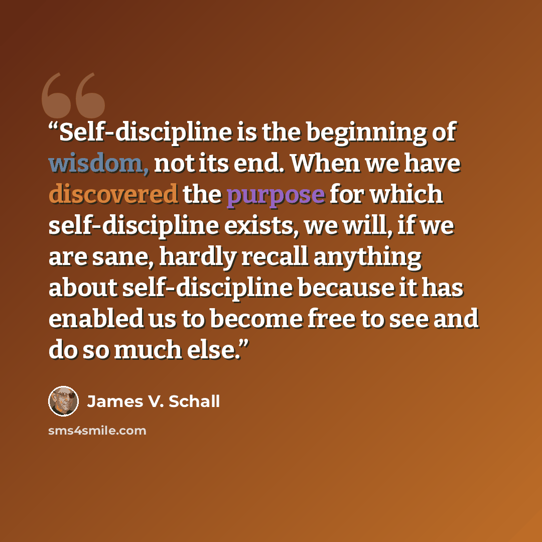“Self-discipline is the beginning of wisdom, not its end. When we have discovered the purpose for which self-discipline exists, we will, if we are sane, hardly recall anything about self-discipline because it has enabled us to become free to see and do so much else.” quote by James V. Schall