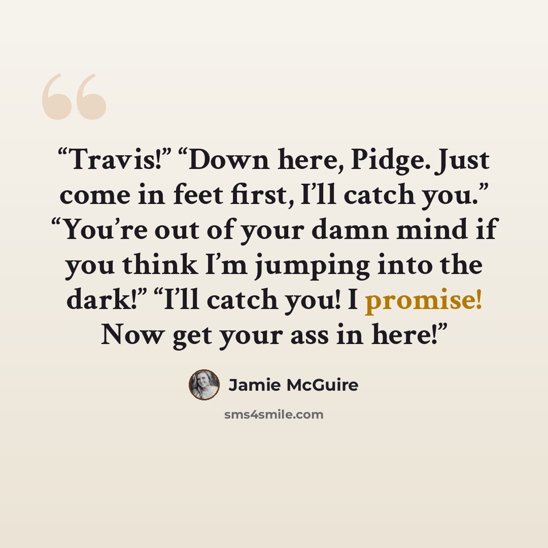 “Travis!” “Down here, Pidge. Just come in feet first, I’ll catch you.” “You’re out of your damn mind if you think I’m jumping into the dark!” “I’ll catch you! I promise! Now get your ass in here!” quote by Jamie McGuire