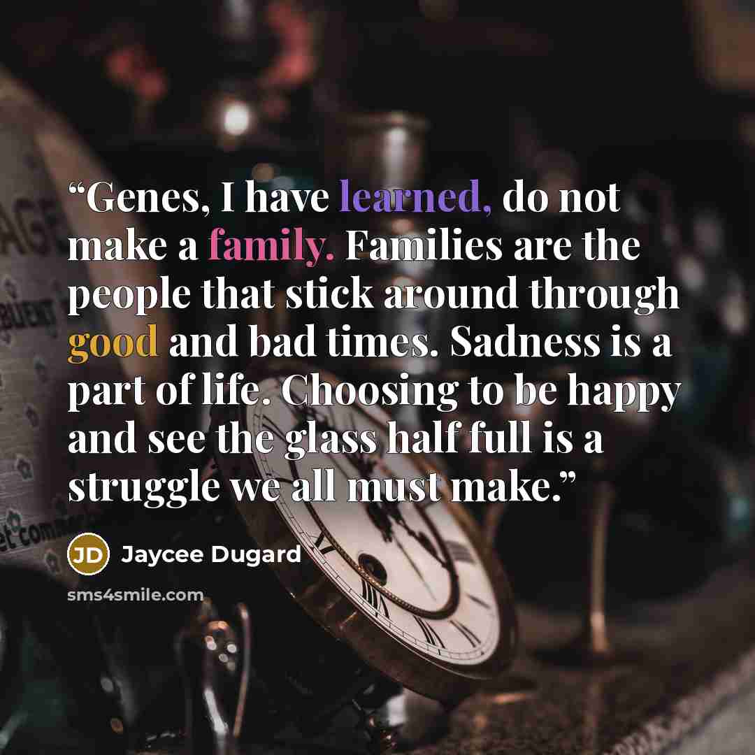 “Genes, I have learned, do not make a family. Families are the people that stick around through good and bad times. Sadness is a part of life. Choosing to be happy and see the glass half full is a struggle we all must make.” quote by Jaycee Dugard