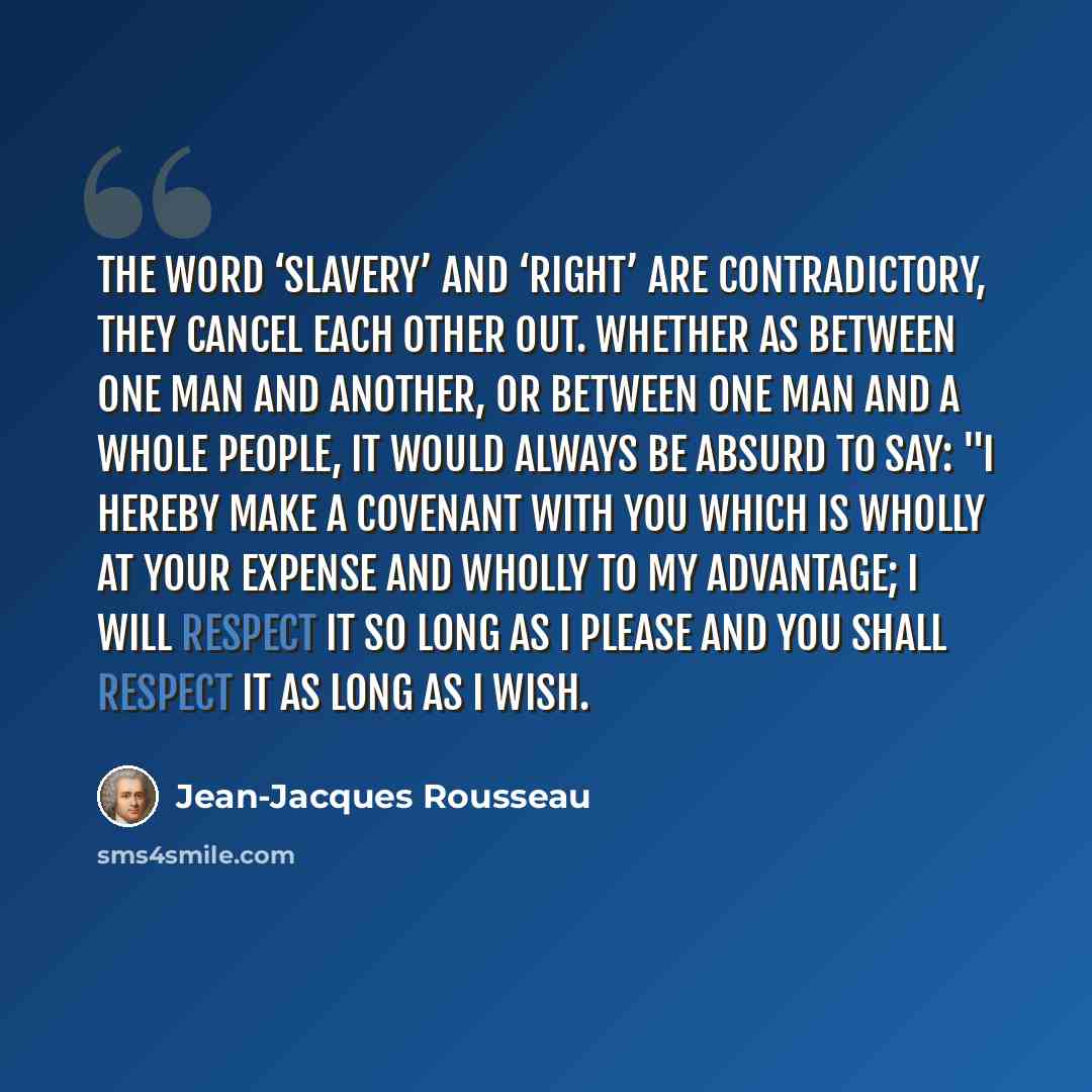 “The word ‘slavery’ and ‘right’ are contradictory, they cancel each other out. Whether as between one man and another, or between one man and a whole people, it would always be absurd to say: "I hereby make a covenant with you which is wholly at your expense and wholly to my advantage; I will…” quote by Jean-Jacques Rousseau
