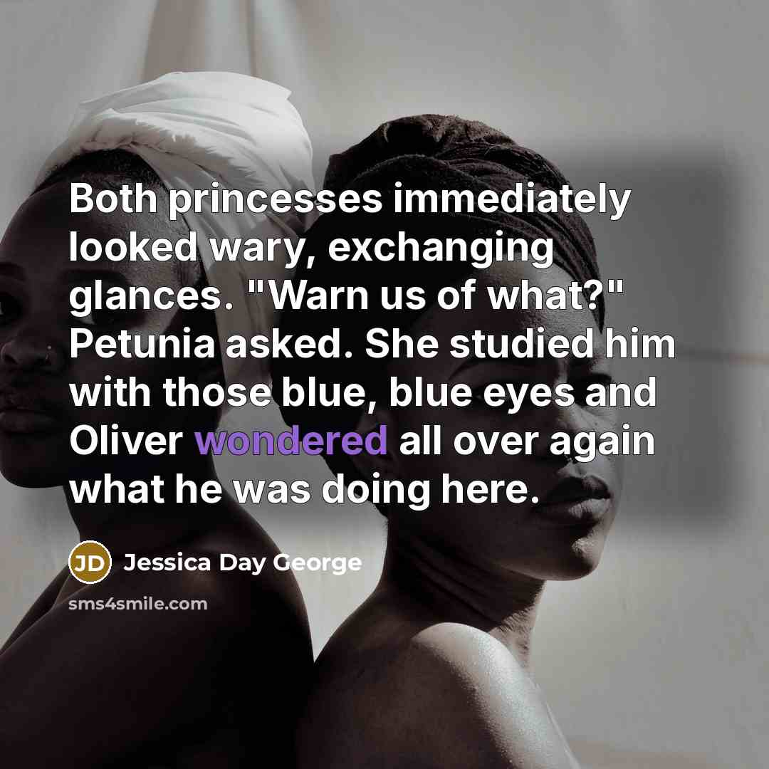 “Both princesses immediately looked wary, exchanging glances. "Warn us of what?" Petunia asked. She studied him with those blue, blue eyes and Oliver wondered all over again what he was doing here.” quote by Jessica Day George