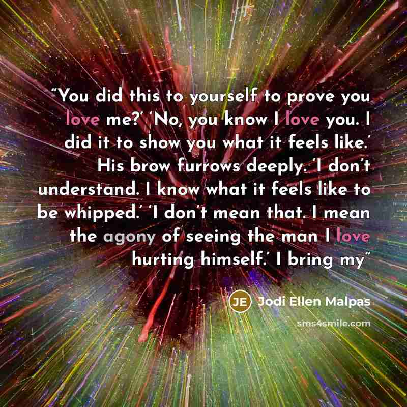 “You did this to yourself to prove you love me?’ ‘No, you know I love you. I did it to show you what it feels like.’ His brow furrows deeply. ‘I don’t understand. I know what it feels like to be whipped.’ ‘I don’t mean that. I mean the agony of seeing the man I love hurting himself.’ I bring my” quote by Jodi Ellen Malpas