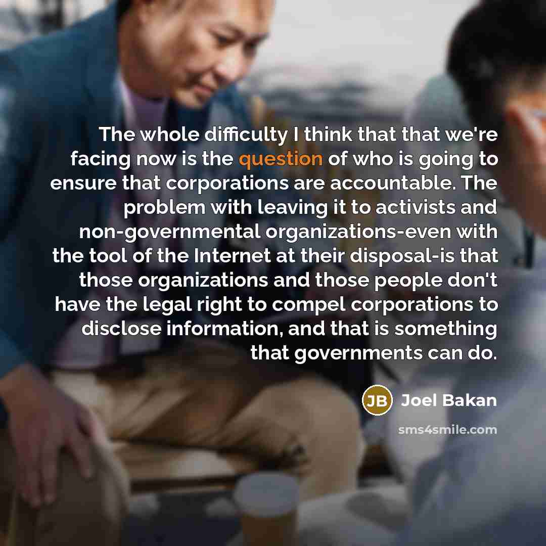 “The whole difficulty I think that that we're facing now is the question of who is going to ensure that corporations are accountable. The problem with leaving it to activists and non-governmental organizations-even with the tool of the Internet at their disposal-is that those organizations and…” quote by Joel Bakan