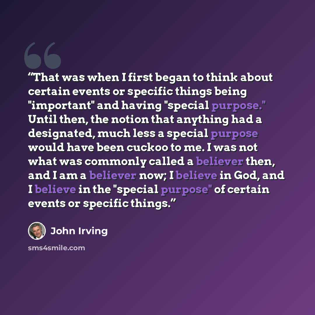 “That was when I first began to think about certain events or specific things being "important" and having "special purpose." Until then, the notion that anything had a designated, much less a special purpose would have been cuckoo to me. I was not what was commonly called a believer then, and I am…” quote by John Irving