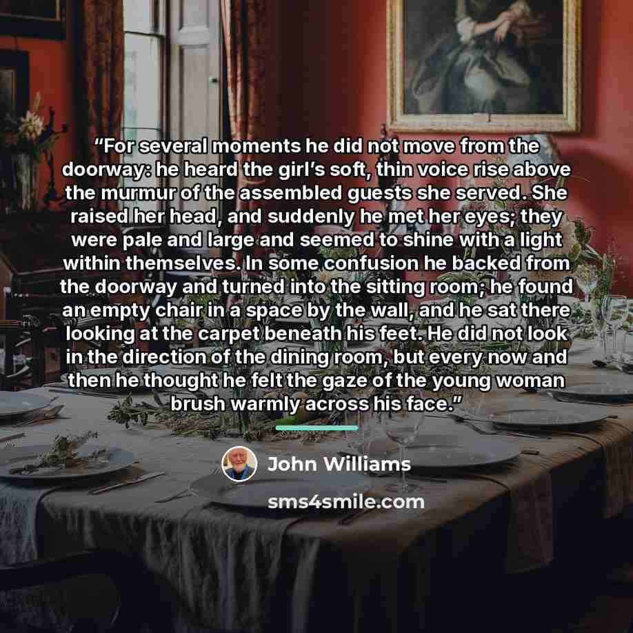“For several moments he did not move from the doorway: he heard the girl’s soft, thin voice rise above the murmur of the assembled guests she served. She raised her head, and suddenly he met her eyes; they were pale and large and seemed to shine with a light within themselves. In some confusion he…” quote by John Williams
