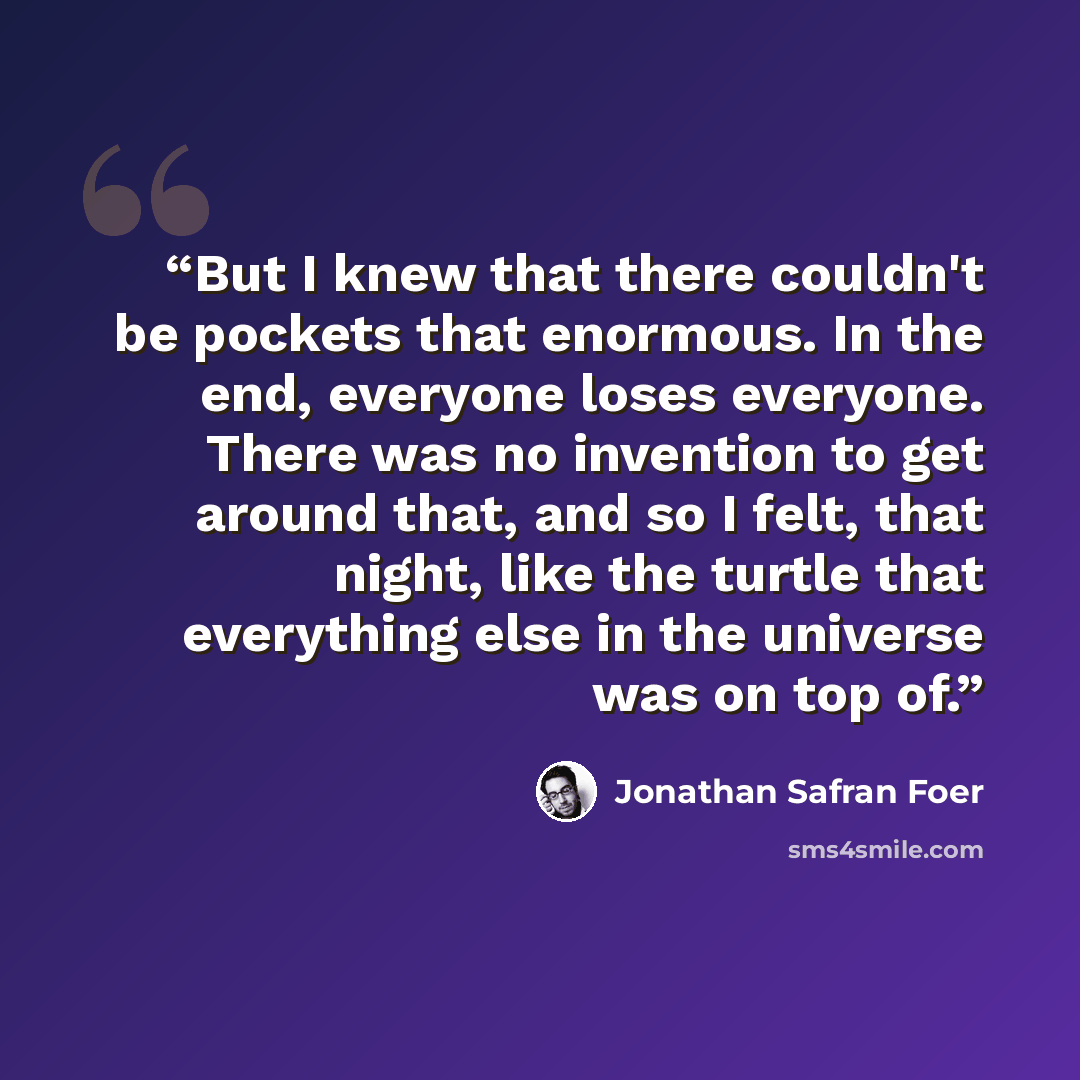 “But I knew that there couldn't be pockets that enormous. In the end, everyone loses everyone. There was no invention to get around that, and so I felt, that night, like the turtle that everything else in the universe was on top of.” quote by Jonathan Safran Foer
