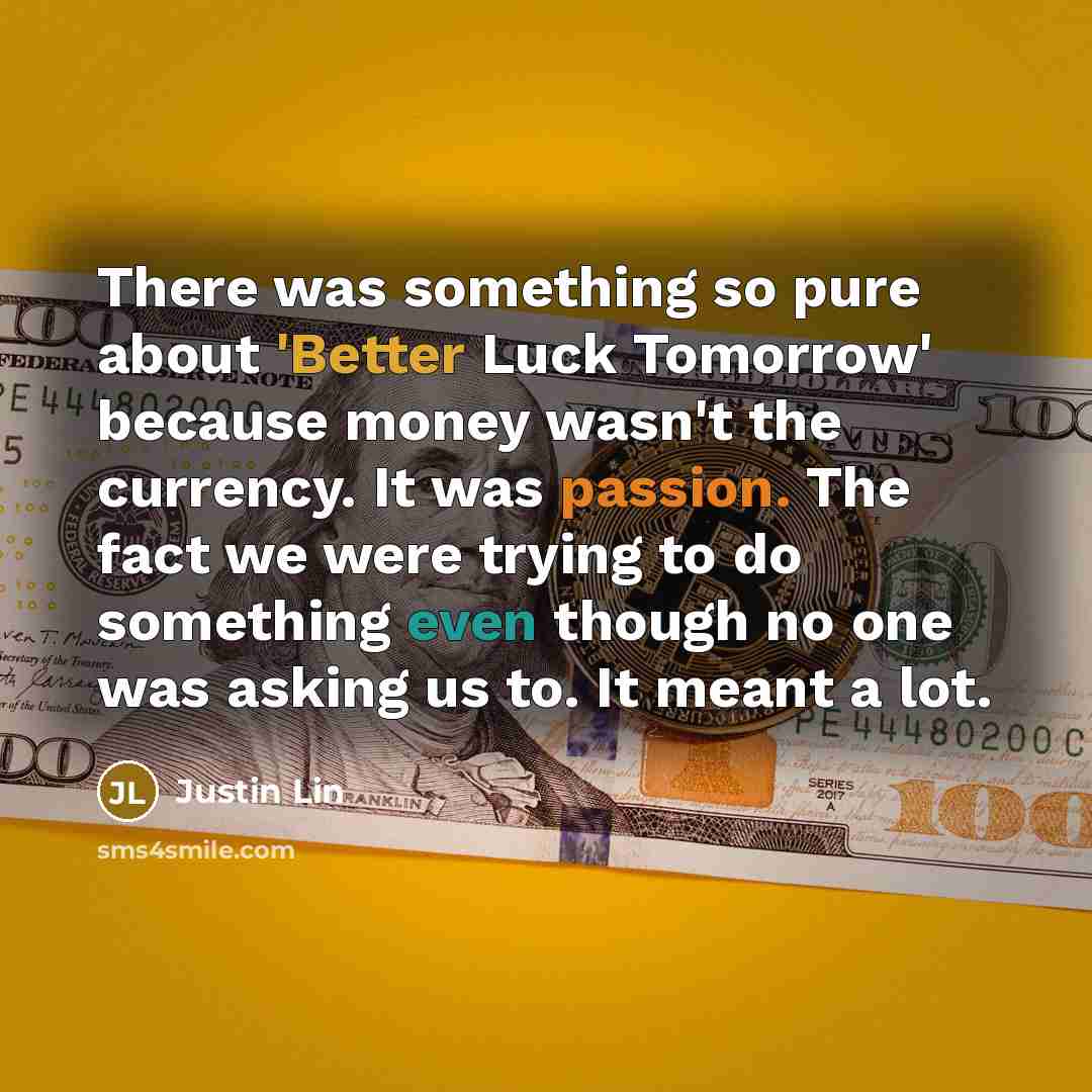 “There was something so pure about 'Better Luck Tomorrow' because money wasn't the currency. It was passion. The fact we were trying to do something even though no one was asking us to. It meant a lot.” quote by Justin Lin