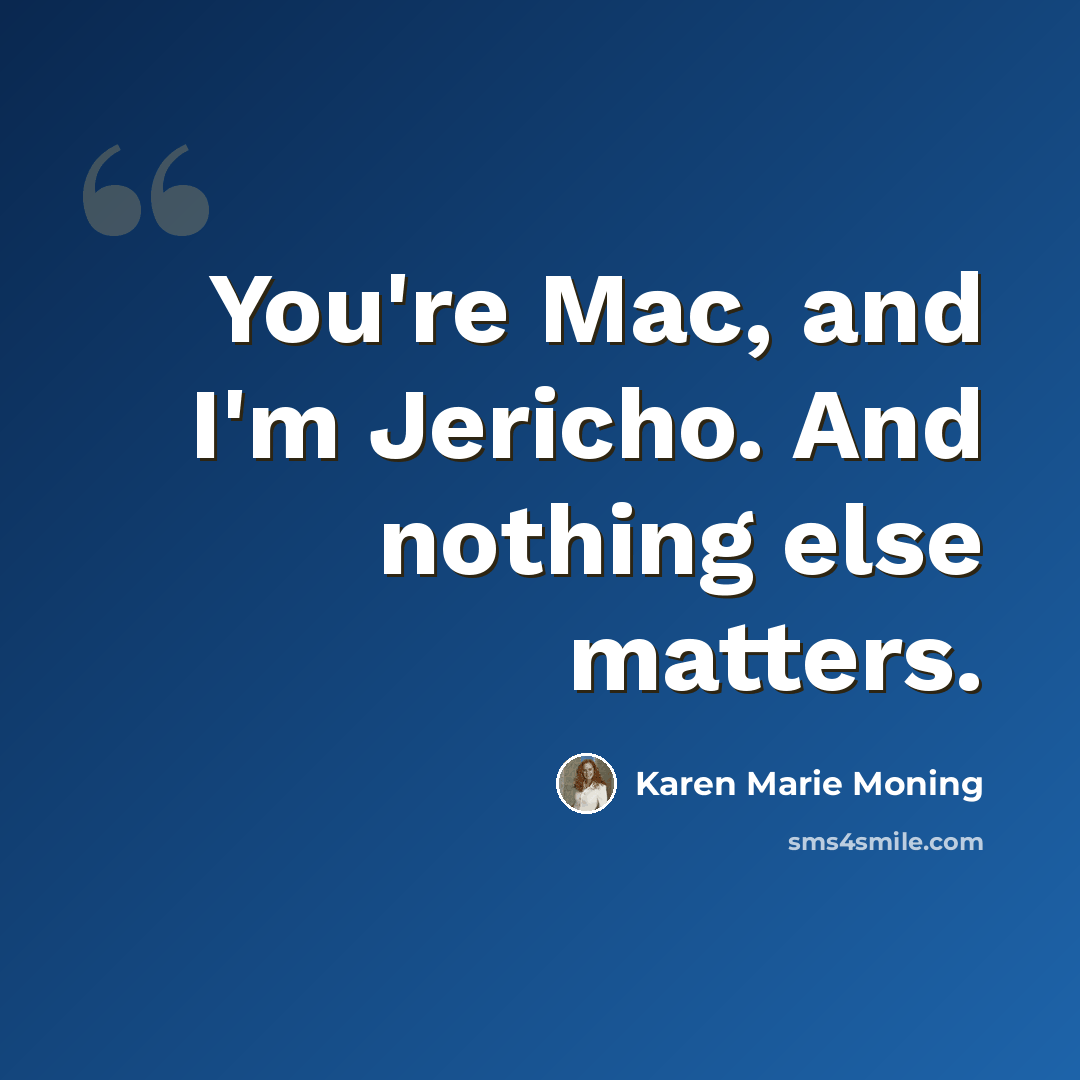 “You're Mac, and I'm Jericho. And nothing else matters.” quote by Karen Marie Moning