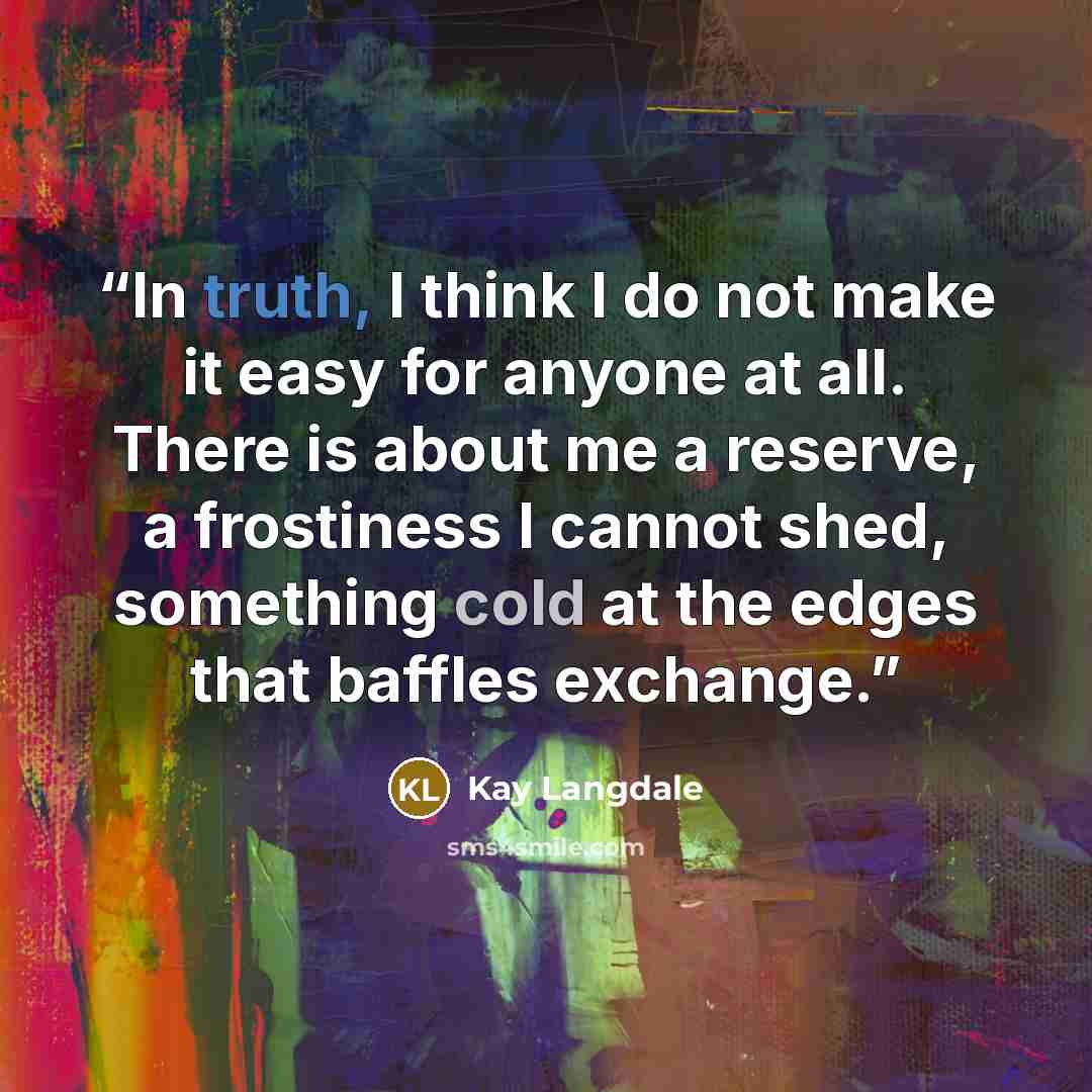 “In truth, I think I do not make it easy for anyone at all. There is about me a reserve, a frostiness I cannot shed, something cold at the edges that baffles exchange.” quote by Kay Langdale