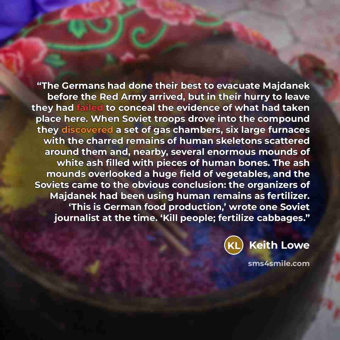“The Germans had done their best to evacuate Majdanek before the Red Army arrived, but in their hurry to leave they had failed to conceal the evidence of what had taken place here. When Soviet troops drove into the compound they discovered a set of gas chambers, six large furnaces with the charred…” quote by Keith Lowe