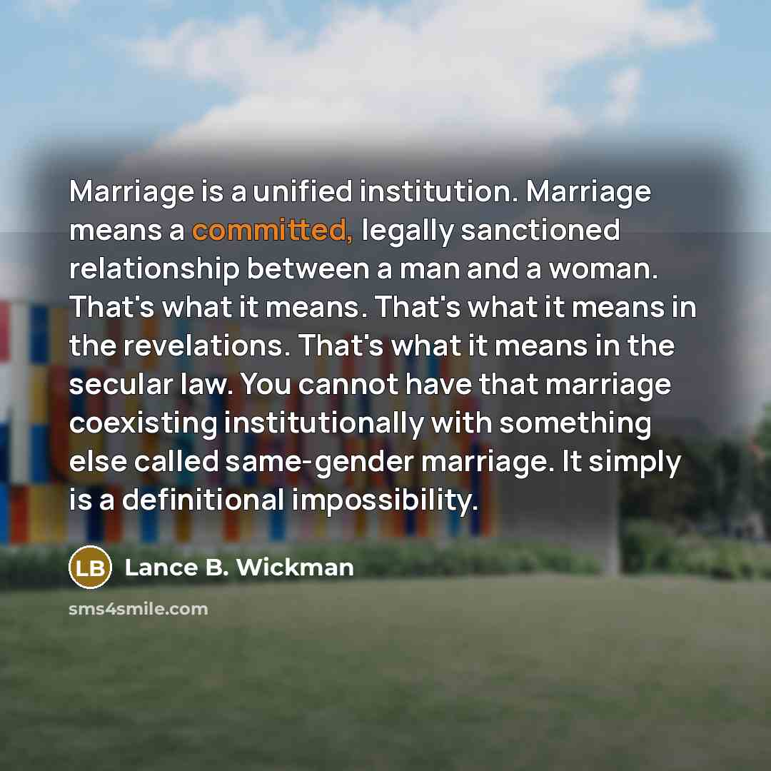 “Marriage is a unified institution. Marriage means a committed, legally sanctioned relationship between a man and a woman. That's what it means. That's what it means in the revelations. That's what it means in the secular law. You cannot have that marriage coexisting institutionally with something…” quote by Lance B. Wickman