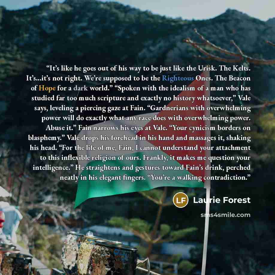 “It’s like he goes out of his way to be just like the Urisk. The Kelts. It’s...it’s not right. We’re supposed to be the Righteous Ones. The Beacon of Hope for a dark world.” “Spoken with the idealism of a man who has studied far too much scripture and exactly no history whatsoever,” Vale says…” quote by Laurie Forest