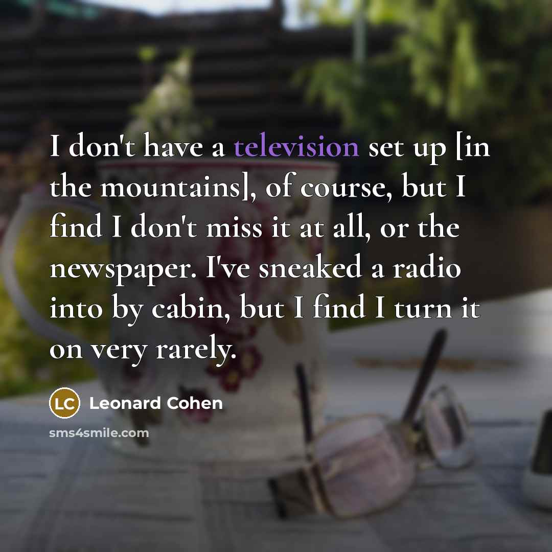 “I don't have a television set up [in the mountains], of course, but I find I don't miss it at all, or the newspaper. I've sneaked a radio into by cabin, but I find I turn it on very rarely.” quote by Leonard Cohen