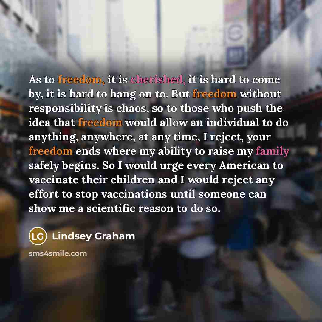 “As to freedom, it is cherished, it is hard to come by, it is hard to hang on to. But freedom without responsibility is chaos, so to those who push the idea that freedom would allow an individual to do anything, anywhere, at any time, I reject, your freedom ends where my ability to raise my family…” quote by Lindsey Graham